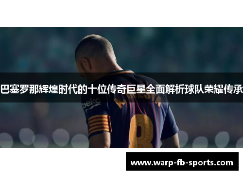 巴塞罗那辉煌时代的十位传奇巨星全面解析球队荣耀传承 巴塞罗那辉煌时代的十位传奇巨星全面解析球队荣耀传承