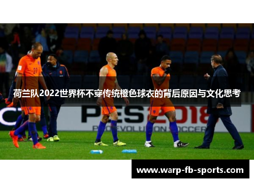 荷兰队2022世界杯不穿传统橙色球衣的背后原因与文化思考 荷兰队2022世界杯不穿传统橙色球衣的背后原因与文化思考