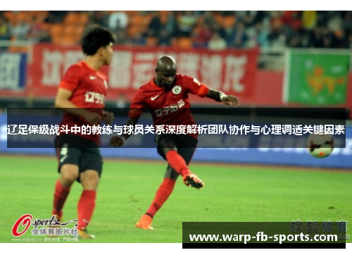 辽足保级战斗中的教练与球员关系深度解析团队协作与心理调适关键因素