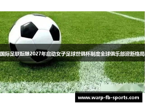 国际足联酝酿2027年启动女子足球世俱杯制度全球俱乐部迎新格局