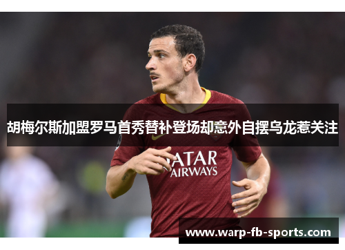 胡梅尔斯加盟罗马首秀替补登场却意外自摆乌龙惹关注